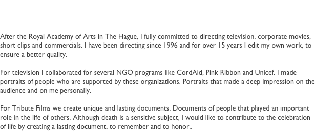 Robert
After the Royal Academy of Arts in The Hague, I fully committed to directing television, corporate movies, short clips and commercials. I have been directing since 1996 and for over 15 years I edit my own work, to ensure a better quality.

For television I collaborated for several NGO programs like CordAid, Pink Ribbon and Unicef. I made portraits of people who are supported by these organizations. Portraits that made a deep impression on the audience and on me personally.

For Tribute Films we create unique and lasting documents. Documents of people that played an important role in the life of others. Although death is a sensitive subject, I would like to contribute to the celebration of life by creating a lasting document, to remember and to honor..



