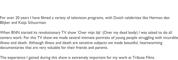 Robert van den Broek
After the Royal Academy of Arts in The Hague, I fully committed to directing television, corporate movies, short clips and commercials. I have been directing since 1996 and for over 15 years I edit my own work, to ensure a better quality.

For television I collaborated for several NGO programs like CordAid, Pink Ribbon and Unicef. I made portraits of people who are supported by these organizations. Portraits that made a deep impression on the audience and on me personally.

For Tribute Films we create unique and lasting documents. Documents of people that played an important role in the life of others. Although death is a sensitive subject, I would like to contribute to the celebration of life by creating a lasting document, to remember and to honor..




