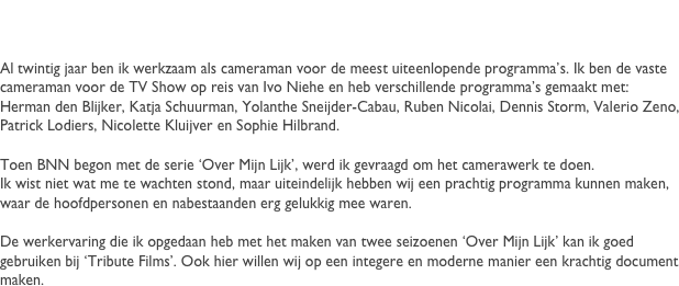 Fran&ccedil;ois de Kok
Al twintig jaar ben ik werkzaam als cameraman voor de meest uiteenlopende programma&rsquo;s. Ik ben de vaste cameraman voor de TV Show op reis van Ivo Niehe en heb verschillende programma&rsquo;s gemaakt met: Herman den Blijker, Katja Schuurman, Yolanthe Sneijder-Cabau, Ruben Nicolai, Dennis Storm, Valerio Zeno, Patrick Lodiers, Nicolette Kluijver en Sophie Hilbrand.

Toen BNN serie begon met de serie &lsquo;Over Mijn Lijk&rsquo;, werd ik gevraagd om het camerawerk te gaan doen. 
Ik wist niet wat me te wachten stond, maar uiteindelijk hebben wij een prachtig programma kunnen maken, waar de hoofdpersonen en nabestaanden erg gelukkig mee waren. 

De werkervaring die ik opgedaan heb met het maken van twee seizoenen &lsquo;Over Mijn Lijk&rsquo; kan ik goed gebruiken bij &lsquo;Tribute Films&rsquo;. Ook hier willen wij op een integere en moderne manier een krachtig document maken.