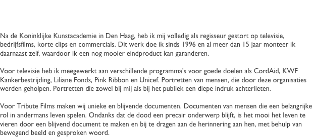 Robert
Na de Koninklijke Kunstacademie in Den Haag, heb ik mij volledig als regisseur gestort op televisie, bedrijfsfilms, korte clips en commercials. Dit werk doe ik sinds 1996 en al meer dan 15 jaar monteer ik daarnaast zelf, waardoor ik een nog mooier eindproduct kan garanderen.

Voor televisie heb ik meegewerkt aan verschillende programma's voor goede doelen als CordAid, KWF Kankerbestrijding, Liliane Fonds, Pink Ribbon en Unicef. Portretten van mensen, die door deze organisaties werden geholpen. Portretten die zowel bij mij als bij het publiek een diepe indruk achterlieten.

Voor Tribute Films maken wij unieke en blijvende documenten. Documenten van mensen die een belangrijke rol in andermans leven spelen. Ondanks dat de dood een precair onderwerp blijft, is het mooi het leven te vieren door een blijvend document te maken en bij te dragen aan de herinnering aan hen, met behulp van bewegend beeld en gesproken woord.



